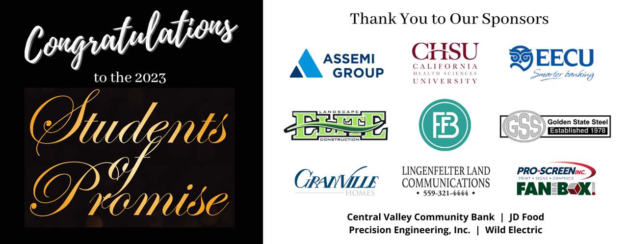 Congratulations to the 2023 Students of Promise. Thank you to our sponsors: Assemi Group, CHSU, EECU, Elite Landscaping Construction, FBB Bank, Golden State Steel, Granville Homes, Lingenfelter Land Communications, Pro-Screen/Fan In A Box, Central Valley Community Bank, JD Food, Precision Engineering, Inc, Wild Electric.
